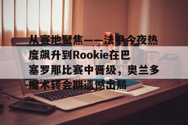 九游下载安装-从赛地聚焦——法甲今夜热度飙升到Rookie在巴塞罗那比赛中晋级，奥兰多魔术转会期遗憾出局的简单介绍